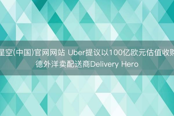 星空(中国)官网网站 Uber提议以100亿欧元估值收购德外洋卖配送商Delivery Hero