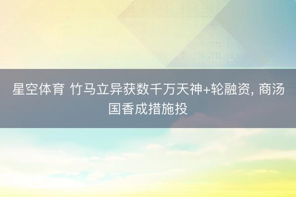 星空体育 竹马立异获数千万天神+轮融资, 商汤国香成措施投