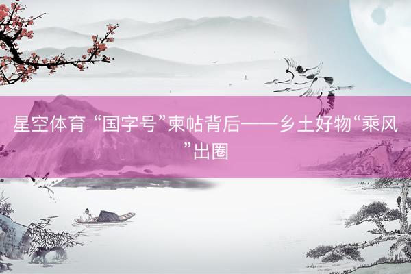 星空体育 “国字号”柬帖背后——乡土好物“乘风”出圈