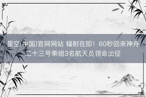 星空(中国)官网网站 辐射在即！60秒回来神舟二十三号乘组3名航天员领命出征