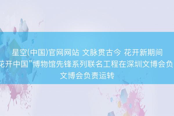 星空(中国)官网网站 文脉贯古今 花开新期间——“花开中国”博物馆先锋系列联名工程在深圳文博会负责运转