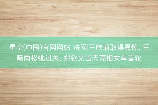 星空(中国)官网网站 法网|王欣瑜取得震惊， 王曦雨松弛过关， 郑钦文当天亮相女单首轮